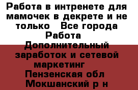 Работа в интренете для мамочек в декрете и не только - Все города Работа » Дополнительный заработок и сетевой маркетинг   . Пензенская обл.,Мокшанский р-н